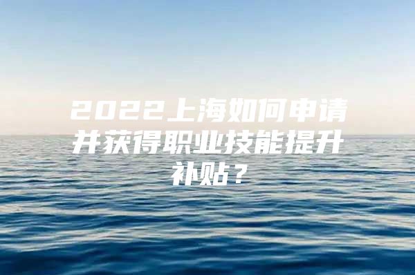 2022上海如何申请并获得职业技能提升补贴？