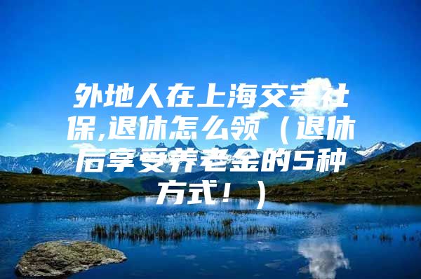 外地人在上海交完社保,退休怎么领（退休后享受养老金的5种方式！）