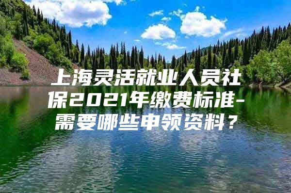 上海灵活就业人员社保2021年缴费标准-需要哪些申领资料？