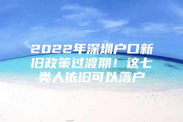 2022年深圳户口新旧政策过渡期！这七类人依旧可以落户