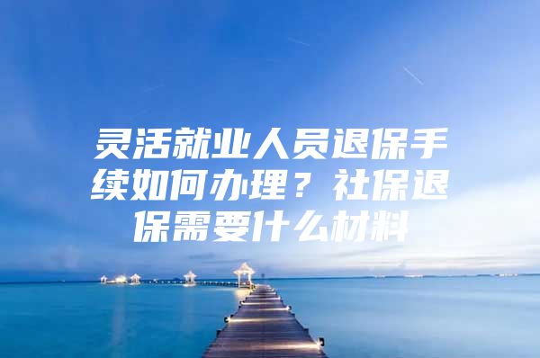 灵活就业人员退保手续如何办理？社保退保需要什么材料