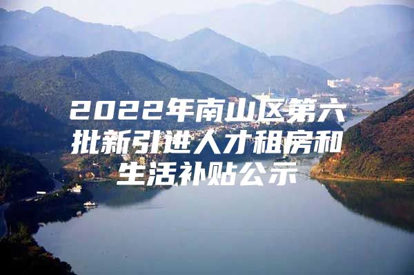 2022年南山区第六批新引进人才租房和生活补贴公示