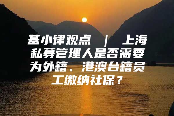 基小律观点 ｜ 上海私募管理人是否需要为外籍、港澳台籍员工缴纳社保？