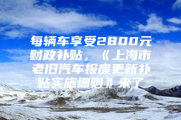 每辆车享受2800元财政补贴，《上海市老旧汽车报废更新补贴实施细则》来了