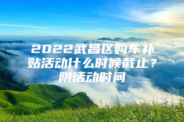 2022武昌区购车补贴活动什么时候截止？附活动时间