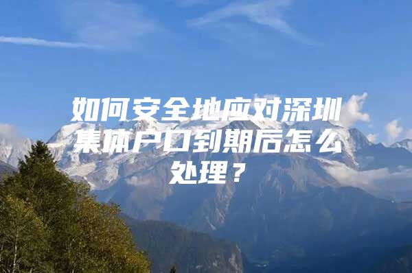 如何安全地应对深圳集体户口到期后怎么处理？