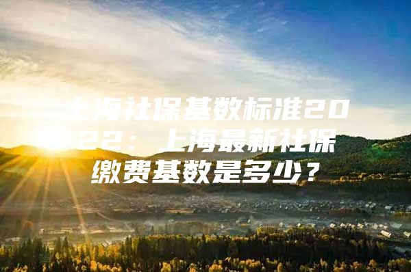 上海社保基数标准2022：上海最新社保缴费基数是多少？