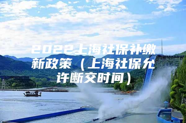 2022上海社保补缴新政策（上海社保允许断交时间）