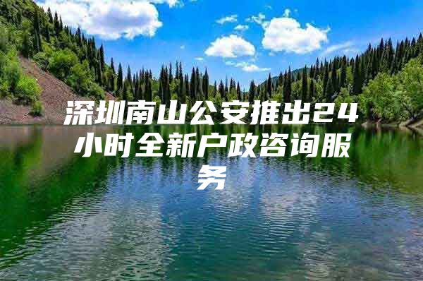 深圳南山公安推出24小时全新户政咨询服务