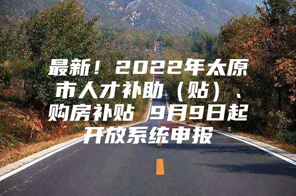 最新！2022年太原市人才补助（贴）、购房补贴 9月9日起开放系统申报