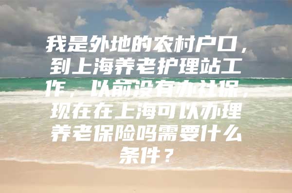 我是外地的农村户口，到上海养老护理站工作，以前没有办社保，现在在上海可以办理养老保险吗需要什么条件？