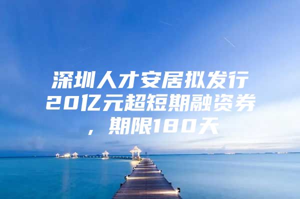 深圳人才安居拟发行20亿元超短期融资券，期限180天