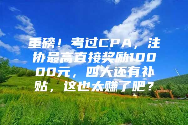 重磅！考过CPA，注协最高直接奖励10000元，四大还有补贴，这也太赚了吧？