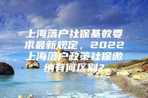 上海落户社保基数要求最新规定，2022上海落户政策社保缴纳有何区别？