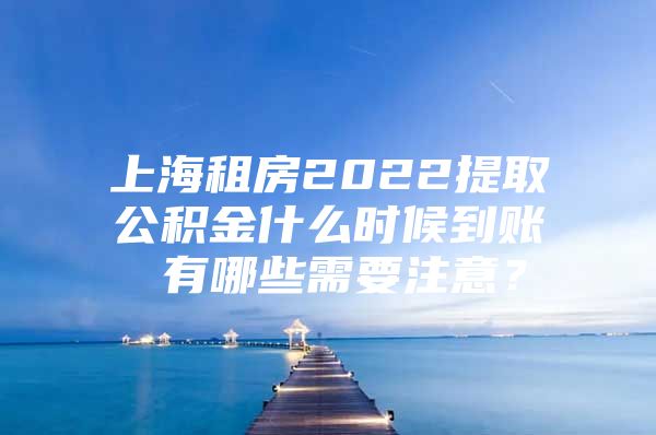 上海租房2022提取公积金什么时候到账 有哪些需要注意？