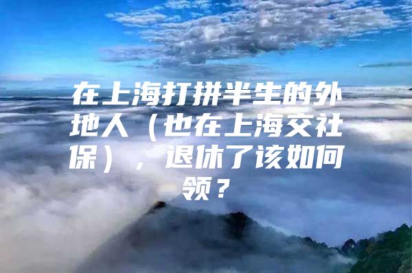 在上海打拼半生的外地人（也在上海交社保），退休了该如何领？