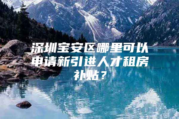 深圳宝安区哪里可以申请新引进人才租房补贴？