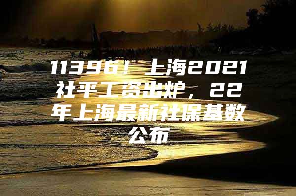 11396！上海2021社平工资出炉，22年上海最新社保基数公布