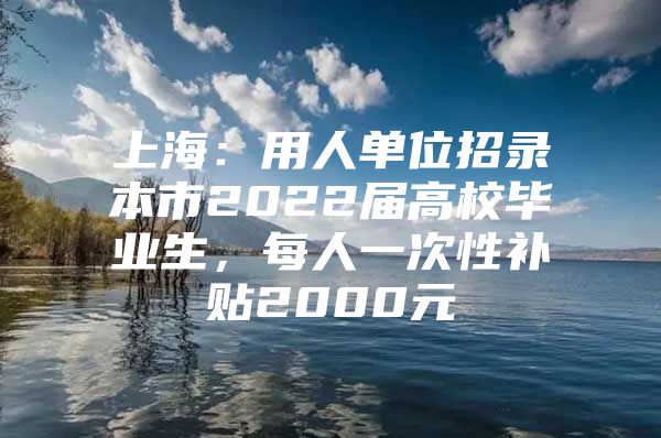 上海：用人单位招录本市2022届高校毕业生，每人一次性补贴2000元