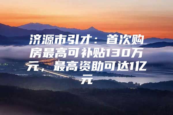 济源市引才：首次购房最高可补贴130万元，最高资助可达1亿元