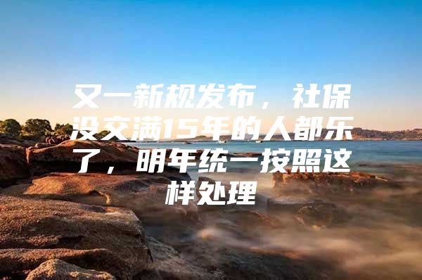 又一新规发布，社保没交满15年的人都乐了，明年统一按照这样处理