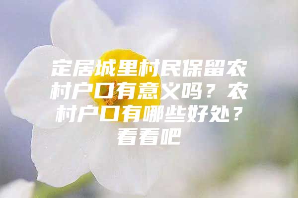 定居城里村民保留农村户口有意义吗？农村户口有哪些好处？看看吧