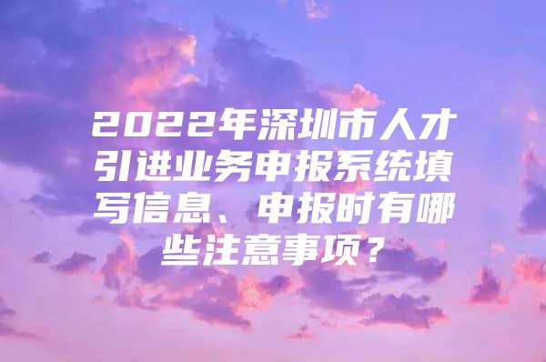 2022年深圳市人才引进业务申报系统填写信息、申报时有哪些注意事项？