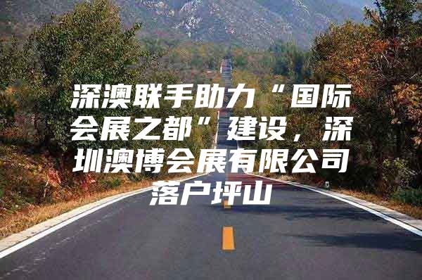 深澳联手助力“国际会展之都”建设，深圳澳博会展有限公司落户坪山