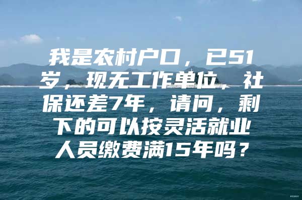 我是农村户口，已51岁，现无工作单位，社保还差7年，请问，剩下的可以按灵活就业人员缴费满15年吗？