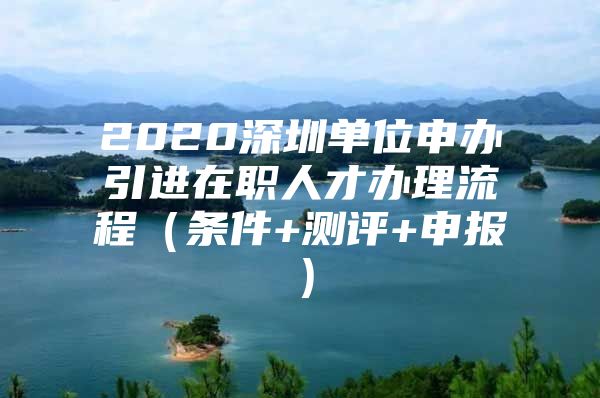 2020深圳单位申办引进在职人才办理流程（条件+测评+申报）