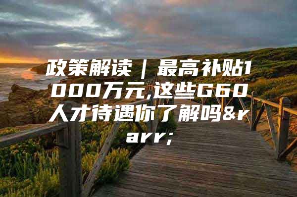 政策解读｜最高补贴1000万元,这些G60人才待遇你了解吗→