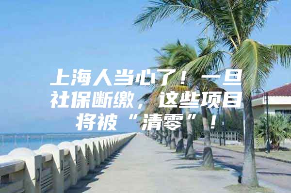 上海人当心了！一旦社保断缴，这些项目将被“清零”！