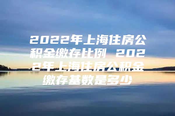 2022年上海住房公积金缴存比例 2022年上海住房公积金缴存基数是多少