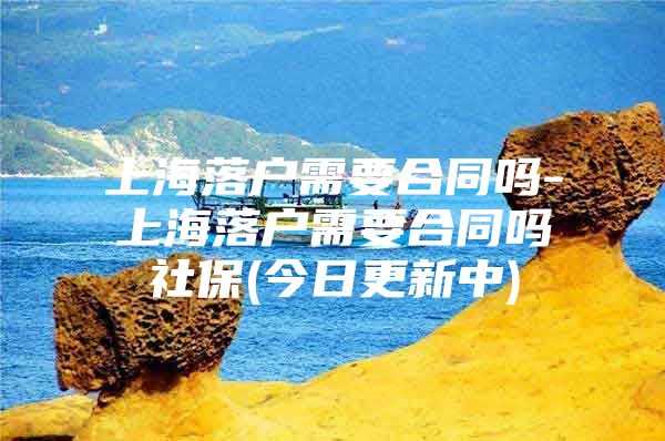 上海落户需要合同吗-上海落户需要合同吗社保(今日更新中)