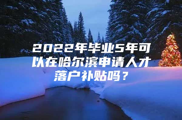 2022年毕业5年可以在哈尔滨申请人才落户补贴吗？