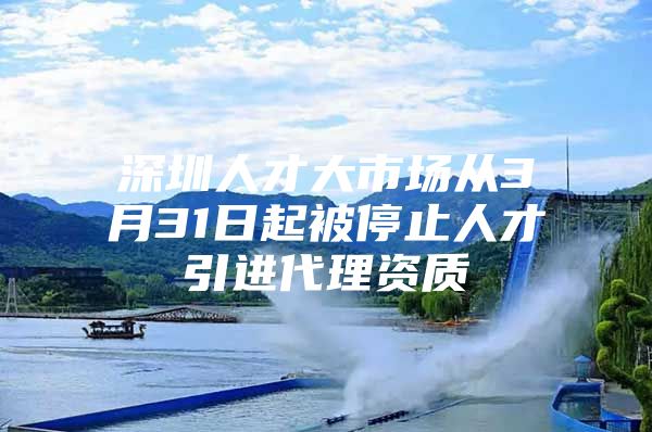 深圳人才大市场从3月31日起被停止人才引进代理资质