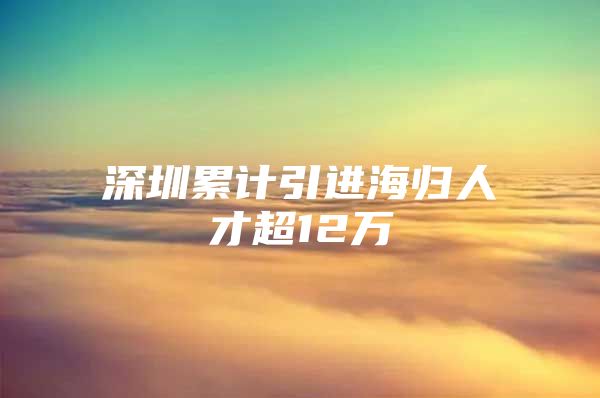 深圳累计引进海归人才超12万