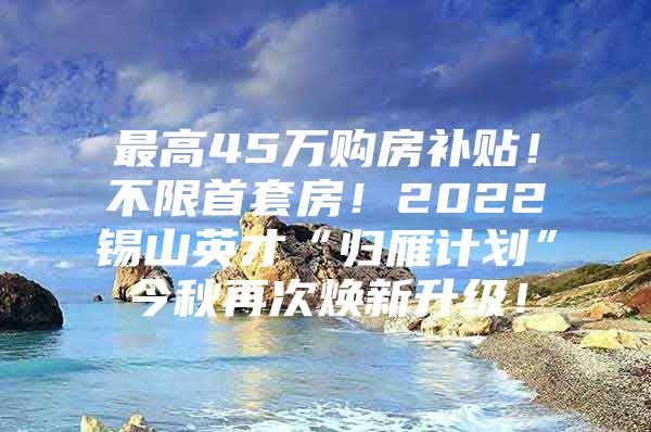 最高45万购房补贴！不限首套房！2022锡山英才“归雁计划”今秋再次焕新升级！