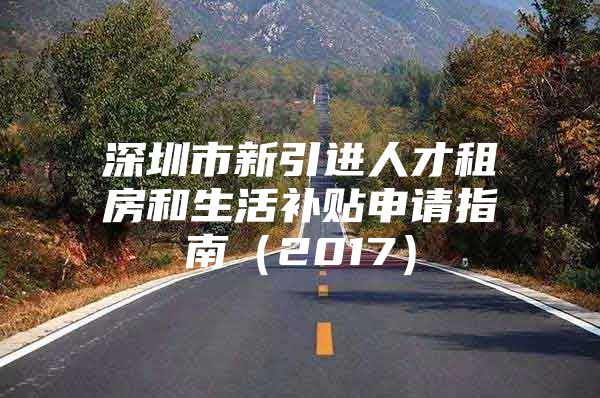 深圳市新引进人才租房和生活补贴申请指南（2017）