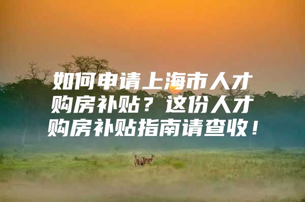 如何申请上海市人才购房补贴？这份人才购房补贴指南请查收！