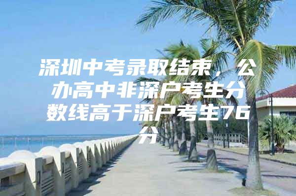 深圳中考录取结束，公办高中非深户考生分数线高于深户考生76分