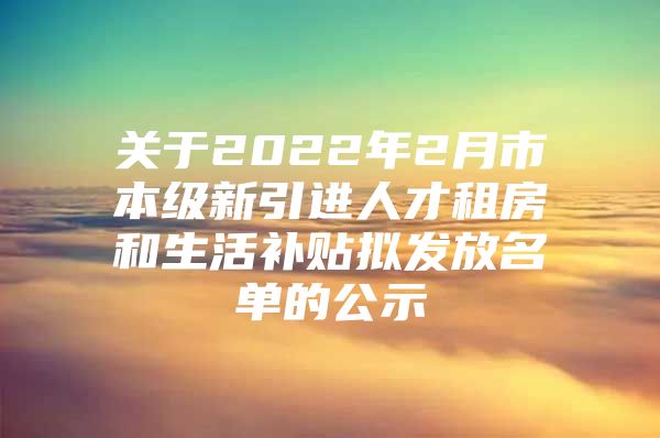 关于2022年2月市本级新引进人才租房和生活补贴拟发放名单的公示