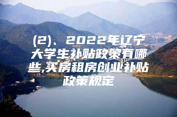 (2)、2022年辽宁大学生补贴政策有哪些,买房租房创业补贴政策规定