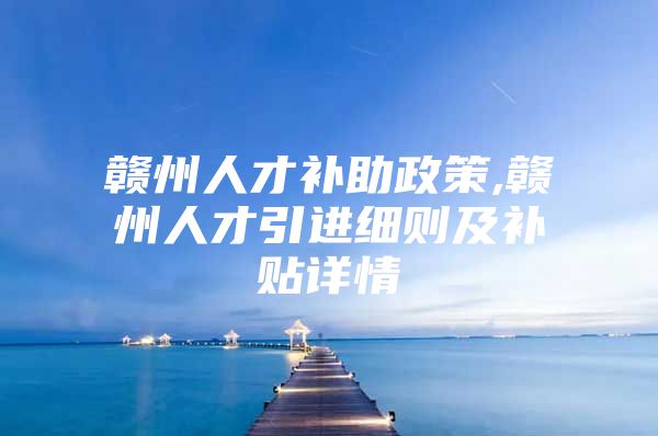 赣州人才补助政策,赣州人才引进细则及补贴详情