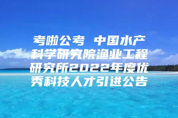 考啦公考 中国水产科学研究院渔业工程研究所2022年度优秀科技人才引进公告