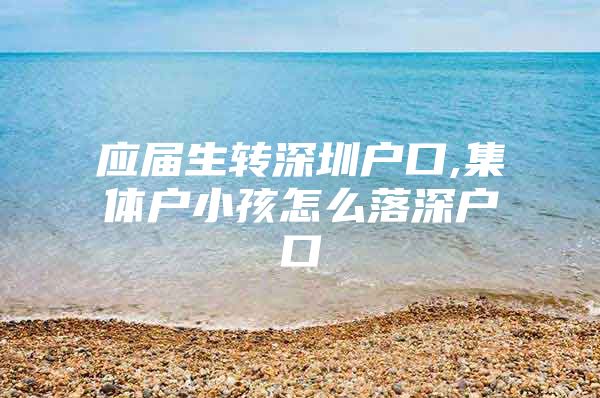 应届生转深圳户口,集体户小孩怎么落深户口