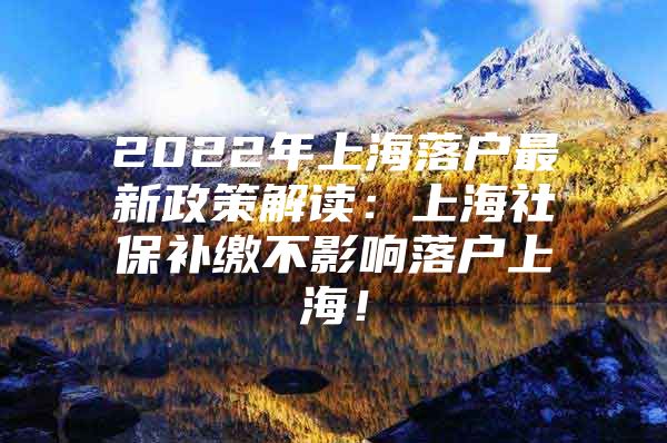 2022年上海落户最新政策解读：上海社保补缴不影响落户上海！