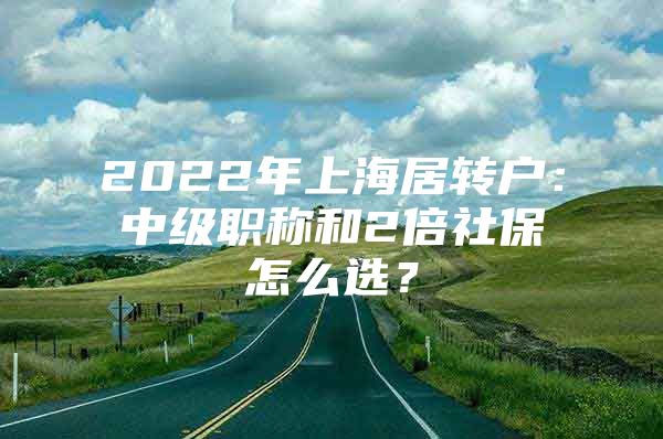 2022年上海居转户：中级职称和2倍社保怎么选？