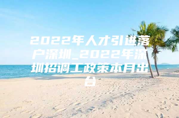 2022年人才引进落户深圳_2022年深圳招调工政策本月出台