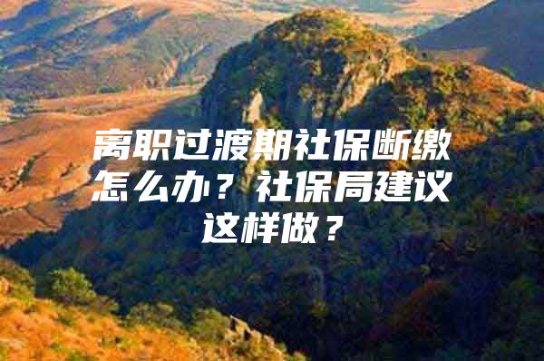 离职过渡期社保断缴怎么办？社保局建议这样做？